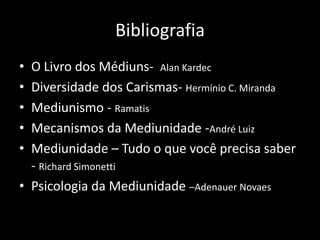 Bibliografia
• O Livro dos Médiuns- Alan Kardec
• Diversidade dos Carismas- Hermínio C. Miranda
• Mediunismo - Ramatis
• Mecanismos da Mediunidade -André Luiz
• Mediunidade – Tudo o que você precisa saber
- Richard Simonetti
• Psicologia da Mediunidade –Adenauer Novaes
 