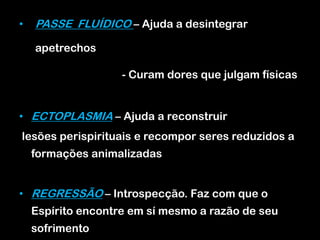 • PASSE FLUÍDICO – Ajuda a desintegrar
apetrechos
- Curam dores que julgam físicas
• ECTOPLASMIA – Ajuda a reconstruir
lesões perispirituais e recompor seres reduzidos a
formações animalizadas
• REGRESSÃO – Introspecção. Faz com que o
Espírito encontre em sí mesmo a razão de seu
sofrimento
 