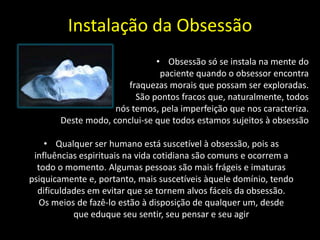 Instalação da Obsessão
• Obsessão só se instala na mente do
paciente quando o obsessor encontra
fraquezas morais que possam ser exploradas.
São pontos fracos que, naturalmente, todos
nós temos, pela imperfeição que nos caracteriza.
Deste modo, conclui-se que todos estamos sujeitos à obsessão
• Qualquer ser humano está suscetível à obsessão, pois as
influências espirituais na vida cotidiana são comuns e ocorrem a
todo o momento. Algumas pessoas são mais frágeis e imaturas
psiquicamente e, portanto, mais suscetíveis àquele domínio, tendo
dificuldades em evitar que se tornem alvos fáceis da obsessão.
Os meios de fazê-lo estão à disposição de qualquer um, desde
que eduque seu sentir, seu pensar e seu agir
 