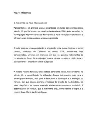 Pág. 6 - Habermas
2. Habermas e a nova intransparência
Apresentamos, em primeiro lugar, o diagnóstico produzido pelo cientista social
alemão Jürgen Habermas, em meados da década de 1980. Nele, as razões da
inadequação da política clássica da esquerda à nova situação são analisadas e
afirmam-se as linhas gerais de uma nova proposta.
O autor parte de uma constatação: a articulação entre tempo histórico e tempo
utópico, produzida no Ocidente, no século XVIII, encontra-se hoje
comprometida. Vivemos um momento em que os grandes instrumentos da
construção do futuro de acordo com nossos valores – a ciência, a técnica e o
planejamento – encontram-se sob suspeição.
A história recente forneceu fortes razões para tanto. Afinal, ficou evidente, no
século XX, a possibilidade de utilização desses instrumentos não para a
emancipação humana, mas para a destruição, a dominação e a alienação do
homem. Daí que alguns afirmem o fracasso do projeto da modernidade. Se
esse diagnóstico se revelar acertado, efetivamente estaríamos assistindo à
desarticulação do vínculo, que o Iluminismo criou, entre história e utopia, e o
retorno desta última à esfera religiosa.
 