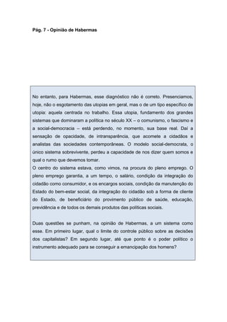 Pág. 7 - Opinião de Habermas
No entanto, para Habermas, esse diagnóstico não é correto. Presenciamos,
hoje, não o esgotamento das utopias em geral, mas o de um tipo específico de
utopia: aquela centrada no trabalho. Essa utopia, fundamento dos grandes
sistemas que dominaram a política no século XX – o comunismo, o fascismo e
a social-democracia – está perdendo, no momento, sua base real. Daí a
sensação de opacidade, de intransparência, que acomete a cidadãos e
analistas das sociedades contemporâneas. O modelo social-democrata, o
único sistema sobrevivente, perdeu a capacidade de nos dizer quem somos e
qual o rumo que devemos tomar.
O centro do sistema estava, como vimos, na procura do pleno emprego. O
pleno emprego garantia, a um tempo, o salário, condição da integração do
cidadão como consumidor, e os encargos sociais, condição da manutenção do
Estado do bem-estar social, da integração do cidadão sob a forma de cliente
do Estado, de beneficiário do provimento público de saúde, educação,
previdência e de todos os demais produtos das políticas sociais.
Duas questões se punham, na opinião de Habermas, a um sistema como
esse. Em primeiro lugar, qual o limite do controle público sobre as decisões
dos capitalistas? Em segundo lugar, até que ponto é o poder político o
instrumento adequado para se conseguir a emancipação dos homens?
 