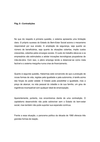Pág. 8 - Contradições
No que diz respeito à primeira questão, o sistema apresenta uma limitação
clara. O próprio sucesso do Estado do Bem-Estar Social aciona o mecanismo
responsável por sua erosão. A ampliação da segurança, seja quanto ao
número de beneficiários, seja quanto às situações cobertas, impõe custos
crescentes, cobertos pelos encargos sociais. O custo do trabalho eleva-se e os
empresários são estimulados a adotar inovações tecnológicas poupadoras de
mão-de-obra. Com isso, o pleno emprego tende a distanciar-se como meta
factível e o sistema mergulha numa crise de financiamento.
Quanto à segunda questão, Habermas está convencido de que a produção de
novas formas de vida, regidas pela igualdade e pela autonomia, é tarefa acima
das forças do poder estatal. O Estado pode possibilitar a igualdade, mas a
preço de abarcar, na vida pessoal do cidadão e de sua família, um grau de
ingerência incompatível com qualquer ideal de emancipação.
Aparentemente, portanto, nos encontramos diante de uma contradição. O
capitalismo desenvolvido não pode sobreviver sem o Estado do bem-estar
social, mas também não pode suportar sua expansão contínua.
Frente a essa situação, o panorama político da década de 1980 oferecia três
grandes formas de reação.
 