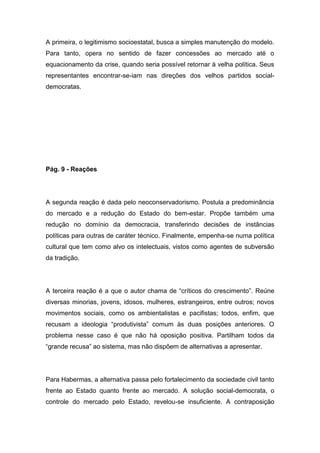 A primeira, o legitimismo socioestatal, busca a simples manutenção do modelo.
Para tanto, opera no sentido de fazer concessões ao mercado até o
equacionamento da crise, quando seria possível retornar à velha política. Seus
representantes encontrar-se-iam nas direções dos velhos partidos social-
democratas.
Pág. 9 - Reações
A segunda reação é dada pelo neoconservadorismo. Postula a predominância
do mercado e a redução do Estado do bem-estar. Propõe também uma
redução no domínio da democracia, transferindo decisões de instâncias
políticas para outras de caráter técnico. Finalmente, empenha-se numa política
cultural que tem como alvo os intelectuais, vistos como agentes de subversão
da tradição.
A terceira reação é a que o autor chama de “críticos do crescimento”. Reúne
diversas minorias, jovens, idosos, mulheres, estrangeiros, entre outros; novos
movimentos sociais, como os ambientalistas e pacifistas; todos, enfim, que
recusam a ideologia “produtivista” comum às duas posições anteriores. O
problema nesse caso é que não há oposição positiva. Partilham todos da
“grande recusa” ao sistema, mas não dispõem de alternativas a apresentar.
Para Habermas, a alternativa passa pelo fortalecimento da sociedade civil tanto
frente ao Estado quanto frente ao mercado. A solução social-democrata, o
controle do mercado pelo Estado, revelou-se insuficiente. A contraposição
 