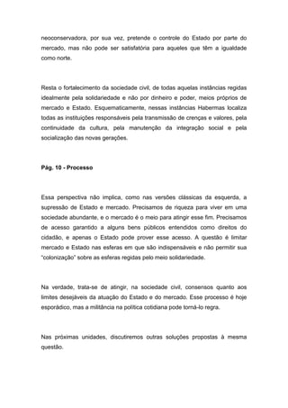 neoconservadora, por sua vez, pretende o controle do Estado por parte do
mercado, mas não pode ser satisfatória para aqueles que têm a igualdade
como norte.
Resta o fortalecimento da sociedade civil, de todas aquelas instâncias regidas
idealmente pela solidariedade e não por dinheiro e poder, meios próprios de
mercado e Estado. Esquematicamente, nessas instâncias Habermas localiza
todas as instituições responsáveis pela transmissão de crenças e valores, pela
continuidade da cultura, pela manutenção da integração social e pela
socialização das novas gerações.
Pág. 10 - Processo
Essa perspectiva não implica, como nas versões clássicas da esquerda, a
supressão de Estado e mercado. Precisamos de riqueza para viver em uma
sociedade abundante, e o mercado é o meio para atingir esse fim. Precisamos
de acesso garantido a alguns bens públicos entendidos como direitos do
cidadão, e apenas o Estado pode prover esse acesso. A questão é limitar
mercado e Estado nas esferas em que são indispensáveis e não permitir sua
“colonização” sobre as esferas regidas pelo meio solidariedade.
Na verdade, trata-se de atingir, na sociedade civil, consensos quanto aos
limites desejáveis da atuação do Estado e do mercado. Esse processo é hoje
esporádico, mas a militância na política cotidiana pode torná-lo regra.
Nas próximas unidades, discutiremos outras soluções propostas à mesma
questão.
 