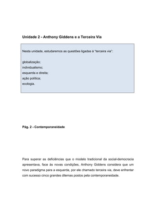 Unidade 2 - Anthony Giddens e a Terceira Via
Nesta unidade, estudaremos as questões ligadas à “terceira via”:
globalização;
individualismo;
esquerda e direita;
ação política;
ecologia.
Pág. 2 - Contemporaneidade
Para superar as deficiências que o modelo tradicional da social-democracia
apresentava, face às novas condições, Anthony Giddens considera que um
novo paradigma para a esquerda, por ele chamado terceira via, deve enfrentar
com sucesso cinco grandes dilemas postos pela contemporaneidade.
 