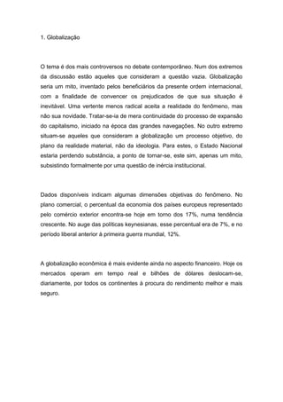 1. Globalização
O tema é dos mais controversos no debate contemporâneo. Num dos extremos
da discussão estão aqueles que consideram a questão vazia. Globalização
seria um mito, inventado pelos beneficiários da presente ordem internacional,
com a finalidade de convencer os prejudicados de que sua situação é
inevitável. Uma vertente menos radical aceita a realidade do fenômeno, mas
não sua novidade. Tratar-se-ia de mera continuidade do processo de expansão
do capitalismo, iniciado na época das grandes navegações. No outro extremo
situam-se aqueles que consideram a globalização um processo objetivo, do
plano da realidade material, não da ideologia. Para estes, o Estado Nacional
estaria perdendo substância, a ponto de tornar-se, este sim, apenas um mito,
subsistindo formalmente por uma questão de inércia institucional.
Dados disponíveis indicam algumas dimensões objetivas do fenômeno. No
plano comercial, o percentual da economia dos países europeus representado
pelo comércio exterior encontra-se hoje em torno dos 17%, numa tendência
crescente. No auge das políticas keynesianas, esse percentual era de 7%, e no
período liberal anterior à primeira guerra mundial, 12%.
A globalização econômica é mais evidente ainda no aspecto financeiro. Hoje os
mercados operam em tempo real e bilhões de dólares deslocam-se,
diariamente, por todos os continentes à procura do rendimento melhor e mais
seguro.
 