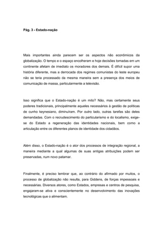 Pág. 3 - Estado-nação
Mais importantes ainda parecem ser os aspectos não econômicos da
globalização. O tempo e o espaço encolheram e hoje decisões tomadas em um
continente afetam de imediato os moradores dos demais. É difícil supor uma
história diferente, mas a derrocada dos regimes comunistas do leste europeu
não se teria processado da mesma maneira sem a presença dos meios de
comunicação de massa, particularmente a televisão.
Isso significa que o Estado-nação é um mito? Não, mas certamente seus
poderes tradicionais, principalmente aqueles necessários à gestão de políticas
de cunho keynesiano, diminuíram. Por outro lado, outras tarefas são deles
demandadas. Com o recrudescimento do particularismo e do localismo, exige-
se do Estado a regeneração das identidades nacionais, bem como a
articulação entre os diferentes planos de identidade dos cidadãos.
Além disso, o Estado-nação é o ator dos processos de integração regional, a
maneira mediante a qual algumas de suas antigas atribuições podem ser
preservadas, num novo patamar.
Finalmente, é preciso lembrar que, ao contrário do afirmado por muitos, o
processo de globalização não resulta, para Giddens, de forças impessoais e
necessárias. Diversos atores, como Estados, empresas e centros de pesquisa,
engajaram-se ativa e conscientemente no desenvolvimento das inovações
tecnológicas que o alimentam.
 