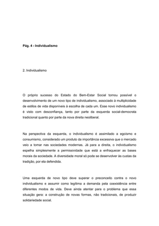 Pág. 4 - Individualismo
2. Individualismo
O próprio sucesso do Estado do Bem-Estar Social tornou possível o
desenvolvimento de um novo tipo de individualismo, associado à multiplicidade
de estilos de vida disponíveis à escolha de cada um. Esse novo individualismo
é visto com desconfiança, tanto por parte da esquerda social-democrata
tradicional quanto por parte da nova direita neoliberal.
Na perspectiva da esquerda, o individualismo é assimilado a egoísmo e
consumismo, considerado um produto da importância excessiva que o mercado
veio a tomar nas sociedades modernas. Já para a direita, o individualismo
espelha simplesmente a permissividade que está a enfraquecer as bases
morais da sociedade. A diversidade moral só pode se desenvolver às custas da
tradição, por ela defendida.
Uma esquerda de novo tipo deve superar o preconceito contra o novo
individualismo e assumir como legítima a demanda pela coexistência entre
diferentes modos de vida. Deve ainda atentar para o problema que essa
situação gera: a construção de novas formas, não tradicionais, de produzir
solidariedade social.
 