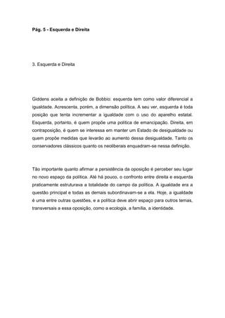 Pág. 5 - Esquerda e Direita
3. Esquerda e Direita
Giddens aceita a definição de Bobbio: esquerda tem como valor diferencial a
igualdade. Acrescenta, porém, a dimensão política. A seu ver, esquerda é toda
posição que tenta incrementar a igualdade com o uso do aparelho estatal.
Esquerda, portanto, é quem propõe uma política de emancipação. Direita, em
contraposição, é quem se interessa em manter um Estado de desigualdade ou
quem propõe medidas que levarão ao aumento dessa desigualdade. Tanto os
conservadores clássicos quanto os neoliberais enquadram-se nessa definição.
Tão importante quanto afirmar a persistência da oposição é perceber seu lugar
no novo espaço da política. Até há pouco, o confronto entre direita e esquerda
praticamente estruturava a totalidade do campo da política. A igualdade era a
questão principal e todas as demais subordinavam-se a ela. Hoje, a igualdade
é uma entre outras questões, e a política deve abrir espaço para outros temas,
transversais a essa oposição, como a ecologia, a família, a identidade.
 