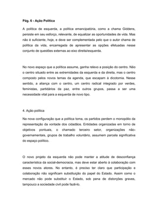 Pág. 6 - Ação Política
A política de esquerda, a política emancipatória, como a chama Giddens,
persiste em seu esforço, relevante, de equalizar as oportunidades de vida. Mas
não é suficiente, hoje, e deve ser complementada pelo que o autor chama de
política da vida, encarregada de apresentar as opções efetuadas nesse
conjunto de questões externas ao eixo direita/esquerda.
No novo espaço que a política assume, ganha relevo a posição do centro. Não
o centro situado entre as extremidades da esquerda e da direita, mas o centro
composto pelos novos temas da agenda, que escapam à dicotomia. Nesse
sentido, a aliança com o centro, um centro radical integrado por verdes,
feministas, partidários da paz, entre outros grupos, passa a ser uma
necessidade vital para a esquerda de novo tipo.
4. Ação política
Na nova configuração que a política toma, os partidos perdem o monopólio da
representação da vontade dos cidadãos. Entidades organizadas em torno de
objetivos pontuais, o chamado terceiro setor, organizações não-
governamentais, grupos de trabalho voluntário, assumem parcela significativa
do espaço político.
O novo projeto da esquerda não pode manter a atitude de desconfiança
característica da social-democracia, mas deve estar aberto à colaboração com
esses novos atores. No entanto, é preciso ter claro que participação e
colaboração não significam substituição do papel do Estado. Assim como o
mercado não pode substituir o Estado, sob pena de distorções graves,
tampouco a sociedade civil pode fazê-lo.
 