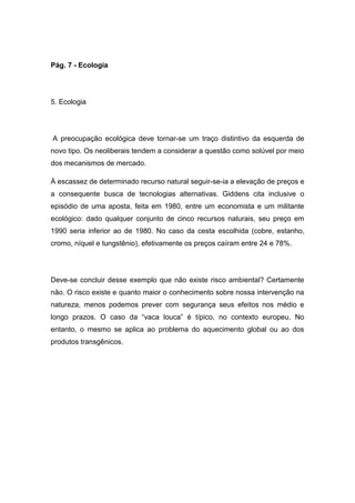 Pág. 7 - Ecologia
5. Ecologia
A preocupação ecológica deve tornar-se um traço distintivo da esquerda de
novo tipo. Os neoliberais tendem a considerar a questão como solúvel por meio
dos mecanismos de mercado.
À escassez de determinado recurso natural seguir-se-ia a elevação de preços e
a consequente busca de tecnologias alternativas. Giddens cita inclusive o
episódio de uma aposta, feita em 1980, entre um economista e um militante
ecológico: dado qualquer conjunto de cinco recursos naturais, seu preço em
1990 seria inferior ao de 1980. No caso da cesta escolhida (cobre, estanho,
cromo, níquel e tungstênio), efetivamente os preços caíram entre 24 e 78%.
Deve-se concluir desse exemplo que não existe risco ambiental? Certamente
não. O risco existe e quanto maior o conhecimento sobre nossa intervenção na
natureza, menos podemos prever com segurança seus efeitos nos médio e
longo prazos. O caso da “vaca louca” é típico, no contexto europeu. No
entanto, o mesmo se aplica ao problema do aquecimento global ou ao dos
produtos transgênicos.
 