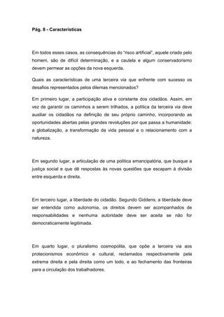 Pág. 8 - Características
Em todos esses casos, as consequências do “risco artificial”, aquele criado pelo
homem, são de difícil determinação, e a cautela e algum conservadorismo
devem permear as opções da nova esquerda.
Quais as características de uma terceira via que enfrente com sucesso os
desafios representados pelos dilemas mencionados?
Em primeiro lugar, a participação ativa e constante dos cidadãos. Assim, em
vez de garantir os caminhos a serem trilhados, a política da terceira via deve
auxiliar os cidadãos na definição de seu próprio caminho, incorporando as
oportunidades abertas pelas grandes revoluções por que passa a humanidade:
a globalização, a transformação da vida pessoal e o relacionamento com a
natureza.
Em segundo lugar, a articulação de uma política emancipatória, que busque a
justiça social e que dê respostas às novas questões que escapam à divisão
entre esquerda e direita.
Em terceiro lugar, a liberdade do cidadão. Segundo Giddens, a liberdade deve
ser entendida como autonomia, os direitos devem ser acompanhados de
responsabilidades e nenhuma autoridade deve ser aceita se não for
democraticamente legitimada.
Em quarto lugar, o pluralismo cosmopolita, que opõe a terceira via aos
protecionismos econômico e cultural, reclamados respectivamente pela
extrema direita e pela direita como um todo, e ao fechamento das fronteiras
para a circulação dos trabalhadores.
 