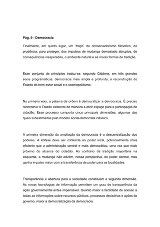 Pág. 9 - Democracia
Finalmente, em quinto lugar, um “traço” de conservadorismo filosófico, de
prudência, para proteger, dos impulsos de mudança demasiado abruptos, de
consequências inesperadas, o ambiente natural e as novas formas de tradição.
Esse conjunto de princípios traduz-se, segundo Giddens, em três grandes
eixos programáticos: democracia mais ampla e profunda, a reconstrução do
Estado do bem-estar social e o cosmopolitismo.
No primeiro eixo, a palavra de ordem é democratizar a democracia. É preciso
reconstruir o Estado existente de maneira a abrir espaço para a participação do
cidadão. Esse processo comporta cinco principais dimensões, algumas das
quais subestimadas pelo modelo social-democrata clássico.
A primeira dimensão da ampliação da democracia é a descentralização dos
poderes. A ênfase deve ser conferida ao poder local, potencialmente mais
eficiente que a administração central e mais democrático, uma vez que mais
próximo do alcance do cidadão. Ao contrário da tradição majoritária na
esquerda, a mudança não advém, nessa perspectiva, do poder central, mas
ganha impulso maior com a transferência de poder para as localidades.
Transparência e abertura para a sociedade constituem a segunda dimensão.
As novas tecnologias de informação permitem um grau de transparência da
ação governamental antes impensável. Quanto maior a facilidade de acesso a
todas as informações sobre recursos públicos, processos decisórios e ações de
governo, maior a democratização da democracia.
 