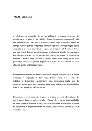 Pág. 10 - Dimensões
A eficiência na prestação do serviço público é a terceira dimensão de
ampliação da democracia. Na tradição clássica da esquerda essa questão não
era problematizada, uma vez que dava-se como certa a eficiência maior do
serviço público, quando comparado à empresa privada. A incorporação dessa
dimensão expressa a assimilação de parte da crítica liberal. A ideia central é
que todo desperdício de recursos públicos implica uma situação de escassez e
em desconsideração, parcial ou completa, de algum direito fundamental do
cidadão. O Estado deve, portanto, a bem da democracia, incorporar as mais
poderosas técnicas de gestão disponíveis e operar de maneira tão ou mais
eficiente que as empresas privadas.
Incorporar mecanismos de democracia direta sempre que possível é a quarta
dimensão de ampliação da democracia. Evidentemente, não se trata de
substituir a democracia representativa pela democracia direta, mas de
combinar ambas as formas, utilizando para tanto, inclusive, as possibilidades
abertas pela tecnologia da informação.
Finalmente, a quinta dimensão é perceber o governo como administrador de
riscos. Ao contrário do antigo modelo, o Estado não pretende livrar o cidadão
de todos os riscos materiais. A segurança absoluta não é alcançável e faz parte
da autonomia e responsabilidade do cidadão assumir uma parcela do risco
inerente à vida.
 