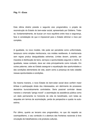 Pág. 11 - Eixos
Esta última diretriz preside o segundo eixo programático, o projeto de
reconstrução do Estado do bem-estar social, apresentado por Giddens. Trata-
se, fundamentalmente, de buscar um novo equilíbrio entre risco e segurança,
face à constatação de que é impossível para o Estado eliminar o risco por
completo.
A igualdade, no novo modelo, não pode ser percebida como uniformidade,
tampouco como simples meritocracia, nos moldes neoliberais. A meritocracia
sem regras produz desigualdades extremas. Limites devem, portanto, ser
impostos à distribuição de bens, serviços e oportunidades segundo o mérito. A
igualdade, nesse contexto, deve ser vista principalmente como inclusão. Em
outras palavras, cabe ao Estado assegurar a equalização das oportunidades e
das condições elementares de vida, assim como a presença de todo cidadão
nessas oportunidades e condições.
Da mesma maneira, o novo Estado do bem-estar social deve conferir maior
ênfase à participação direta dos interessados, em detrimento de processos
decisórios burocraticamente controlados. Seria possível controlar dessa
maneira o chamado “perigo moral”: a assimilação da assistência pública como
um dado permanente no horizonte de vida do beneficiado, com todas as
sequelas em termos de acomodação, perda de perspectiva e queda na auto-
estima.
Por último, quanto ao terceiro eixo programático, no que diz respeito ao
cosmopolitismo, o seu conteúdo é a abertura das fronteiras nacionais à livre
circulação de trabalhadores e de produtos culturais.
 