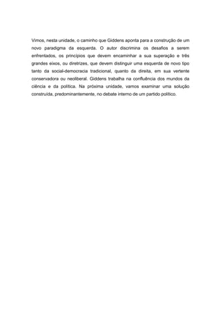 Vimos, nesta unidade, o caminho que Giddens aponta para a construção de um
novo paradigma da esquerda. O autor discrimina os desafios a serem
enfrentados, os princípios que devem encaminhar a sua superação e três
grandes eixos, ou diretrizes, que devem distinguir uma esquerda de novo tipo
tanto da social-democracia tradicional, quanto da direita, em sua vertente
conservadora ou neoliberal. Giddens trabalha na confluência dos mundos da
ciência e da política. Na próxima unidade, vamos examinar uma solução
construída, predominantemente, no debate interno de um partido político.
 