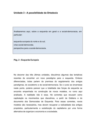 Unidade 3 - A possibilidade da Ortodoxia
Analisaremos aqui, sobre a esquerda em geral e a social-democracia, em
particular:
esquerda europeia do norte e do sul;
crise social-democrata;
perspectiva para a social-democracia.
Pág. 2 - Esquerda Europeia
No decorrer das três últimas unidades, discutimos algumas das tentativas
recentes de encontrar um novo paradigma para a esquerda. Embora
diferenciadas, todas partem da premissa do esgotamento dos antigos
paradigmas, do socialismo e da social-democracia. Se o curso se encerrasse
neste ponto, poderia parecer que a totalidade das forças de esquerda se
encontra empenhada na construção de novos modelos, no rumo aqui
analisado. A realidade não é essa. Há correntes que recusam como
capitulação os movimentos que discutimos, a partir de Giddens e do
documento dos Democratas de Esquerda. Para essas correntes, novos
modelos são necessários, mas devem recuperar a radicalidade dos antigos
propósitos, particularmente a substituição do capitalismo por uma forma
alternativa de organizar a economia e a sociedade.
 