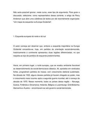 Não seria possível ignorar, neste curso, esse tipo de argumento. Para guiar a
discussão, selecionei, como representativo dessa corrente, o artigo de Perry
Anderson que abre uma coletânea de textos por ele recentemente organizada:
“Um mapa da esquerda na Europa Ocidental”.
1. Esquerda europeia do norte e do sul
O autor começa por observar que, embora a esquerda majoritária na Europa
Ocidental concentre-se, hoje, em partidos de orientação social-democrata,
historicamente o continente apresentou duas regiões diferenciadas, no que
respeita ao tipo de partidos de esquerda predominantes.
Havia, em primeiro lugar, o norte europeu, que se revelou ambiente favorável
ao desenvolvimento da social-democracia clássica. Ali, apoiados em sindicatos
fortes, progrediram partidos de massa, com crescimento eleitoral sustentado.
Na década de 1930, alguns desses partidos já haviam chegado ao poder, mas
o crescimento maior ocorreu após a segunda guerra mundial, até o começo da
década de 1970. Nesse momento, todos os países dessa região – Noruega,
Suécia, Finlândia e Dinamarca; Holanda, Bélgica e Luxemburgo; Grã-Bretanha;
Alemanha e Áustria – encontravam-se sob governo social-democrata.
 