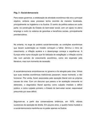 Pág. 3 - Social-democracia
Para esses governos, a estatização da atividade econômica não era o principal
objetivo, embora esse processo tenha ocorrido de maneira localizada,
principalmente na Inglaterra e na Áustria. O centro da política estava em outra
parte: na construção do Estado do bem-estar social, com um apoio no pleno
emprego e outro no sistema de garantias e benefícios sociais, principalmente
previdenciários.
No entanto, no auge do poderio social-democrata, as condições econômicas
que davam sustentação ao modelo começam a falhar. Diminui o ritmo de
crescimento, a inflação acelera e o desemprego começa a espalhar-se. A
Europa entra numa situação que foi batizada de estagflação: a inflação ocorria
não num período de crescimento econômico, como era esperado pela
literatura, mas num momento de recessão.
A social-democracia encontrava-se no governo e foi atingida pela crise. Vimos
que suas receitas econômicas tradicionais passaram, nesse momento, a não
funcionar. Pior ainda, foram associadas pela oposição liberal com as próprias
causas da crise. Com um discurso que passou a ter aceitação crescente no
eleitorado, o diagnóstico liberal apontou como culpado imediato o déficit
público, e como culpado primeiro, o Estado do bem-estar social, responsável
presumido por esse déficit.
Seguiram-se, a partir dos conservadores britânicos, em 1979, vitórias
sucessivas da oposição de direita. Em poucos anos, o quadro havia mudado e
a social-democracia mantinha-se no poder apenas na Suécia.
 