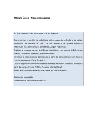 Módulo Único - Novas Esquerdas
Ao final deste módulo, esperamos que você possa:
Compreender o sentido da polaridade entre esquerda e direita e as ideias,
levantadas na década de 1980, de um pensador de grande influência
intelectual, mas sem vínculos partidários, Jürgen Habermas.
Analisar a proposta de um acadêmico respeitado, com grande influência no
Partido Trabalhista Britânico, Anthony Giddens.
Identificar a crise da social-democracia, a partir da perspectiva de um de seus
críticos à esquerda: Perry Anderson.
Discutir alguns dos desenvolvimentos recentes da ordem capitalista mundial a
partir da perspectiva de Antônio Negris e Michael Hardt.
Assim, estudaremos nesta unidade, sobre esquerda e direita:
Sentido da polaridade;
Habermas e a “nova intransparência”.
 