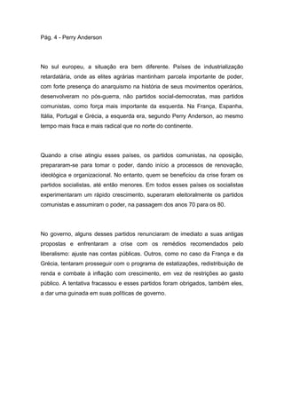 Pág. 4 - Perry Anderson
No sul europeu, a situação era bem diferente. Países de industrialização
retardatária, onde as elites agrárias mantinham parcela importante de poder,
com forte presença do anarquismo na história de seus movimentos operários,
desenvolveram no pós-guerra, não partidos social-democratas, mas partidos
comunistas, como força mais importante da esquerda. Na França, Espanha,
Itália, Portugal e Grécia, a esquerda era, segundo Perry Anderson, ao mesmo
tempo mais fraca e mais radical que no norte do continente.
Quando a crise atingiu esses países, os partidos comunistas, na oposição,
prepararam-se para tomar o poder, dando início a processos de renovação,
ideológica e organizacional. No entanto, quem se beneficiou da crise foram os
partidos socialistas, até então menores. Em todos esses países os socialistas
experimentaram um rápido crescimento, superaram eleitoralmente os partidos
comunistas e assumiram o poder, na passagem dos anos 70 para os 80.
No governo, alguns desses partidos renunciaram de imediato a suas antigas
propostas e enfrentaram a crise com os remédios recomendados pelo
liberalismo: ajuste nas contas públicas. Outros, como no caso da França e da
Grécia, tentaram prosseguir com o programa de estatizações, redistribuição de
renda e combate à inflação com crescimento, em vez de restrições ao gasto
público. A tentativa fracassou e esses partidos foram obrigados, também eles,
a dar uma guinada em suas políticas de governo.
 