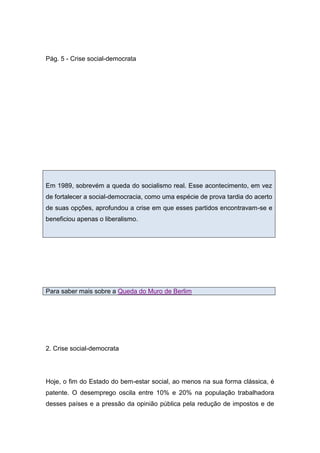 Pág. 5 - Crise social-democrata
Em 1989, sobrevém a queda do socialismo real. Esse acontecimento, em vez
de fortalecer a social-democracia, como uma espécie de prova tardia do acerto
de suas opções, aprofundou a crise em que esses partidos encontravam-se e
beneficiou apenas o liberalismo.
Para saber mais sobre a Queda do Muro de Berlim
2. Crise social-democrata
Hoje, o fim do Estado do bem-estar social, ao menos na sua forma clássica, é
patente. O desemprego oscila entre 10% e 20% na população trabalhadora
desses países e a pressão da opinião pública pela redução de impostos e de
 