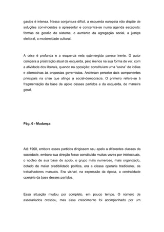 gastos é intensa. Nessa conjuntura difícil, a esquerda europeia não dispõe de
soluções convincentes a apresentar e concentra-se numa agenda escapista:
formas de gestão do sistema, o aumento da agregação social, a justiça
eleitoral, a modernidade cultural.
A crise é profunda e a esquerda nela submergida parece inerte. O autor
compara a prostração atual da esquerda, pelo menos na sua forma de ver, com
a atividade dos liberais, quando na oposição: constituíam uma “usina” de idéias
e alternativas às propostas governistas. Anderson percebe dois componentes
principais na crise que atinge a social-democracia. O primeiro refere-se à
fragmentação da base de apoio desses partidos e da esquerda, de maneira
geral.
Pág. 6 - Mudança
Até 1960, embora esses partidos dirigissem seu apelo a diferentes classes da
sociedade, embora sua direção fosse constituída muitas vezes por intelectuais,
o núcleo de sua base de apoio, o grupo mais numeroso, mais organizado,
dotado de maior credibilidade política, era a classe operária tradicional, os
trabalhadores manuais. Era visível, na expressão da época, a centralidade
operária da base desses partidos.
Essa situação mudou por completo, em pouco tempo. O número de
assalariados cresceu, mas esse crescimento foi acompanhado por um
 