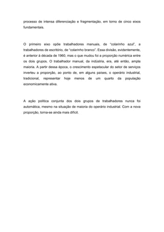 processo de intensa diferenciação e fragmentação, em torno de cinco eixos
fundamentais.
O primeiro eixo opõe trabalhadores manuais, de “colarinho azul”, a
trabalhadores de escritório, de “colarinho branco”. Essa divisão, evidentemente,
é anterior à década de 1960, mas o que mudou foi a proporção numérica entre
os dois grupos. O trabalhador manual, da indústria, era, até então, ampla
maioria. A partir dessa época, o crescimento espetacular do setor de serviços
inverteu a proporção, ao ponto de, em alguns países, o operário industrial,
tradicional, representar hoje menos de um quarto da população
economicamente ativa.
A ação política conjunta dos dois grupos de trabalhadores nunca foi
automática, mesmo na situação de maioria do operário industrial. Com a nova
proporção, torna-se ainda mais difícil.
 
