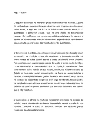 Pág. 7 - Eixos
O segundo eixo incide no interior do grupo dos trabalhadores manuais. A gama
de habilidades e, consequentemente, de renda, nele presentes ampliou-se em
muito. Antes, a regra era que todos os trabalhadores manuais eram pouco
qualificados e ganhavam pouco. Hoje, há uma massa de trabalhadores
manuais não qualificados que recebem os salários mais baixos do mercado e
setores de trabalhadores manuais qualificados, especializados, que recebem
salários muito superiores aos dos trabalhadores não qualificados.
O terceiro eixo é a idade. As políticas de universalização da educação teriam
aproximado, na condição comum de estudantes, a juventude operária dos
jovens vindos de outras classes sociais e criado uma cultura jovem uniforme.
Por outro lado, com os progressos na área de saúde, o tempo médio de vida e,
consequentemente, a proporção de idosos na população, aumentaram. Essa
faixa de maior idade, inativos em sua maioria, constituía a maior beneficiária do
Estado do bem-estar social, concentrando, na forma de aposentadorias e
pensões, a maior parte dos seus gastos. Anderson lembra que o tempo de vida
na condição de aposentado chega hoje a um terço da vida total. Nesse quadro,
os trabalhadores em atividade encontram-se pressionados pelos dois lados da
pirâmide de idade: os jovens, estudantes que ainda não trabalham, e os velhos,
que já não trabalham.
O quarto eixo é o gênero. As mulheres ingressaram em massa no mercado de
trabalho, numa situação de persistente inferioridade salarial em relação aos
homens. Conforme o autor, as estruturas sindicais têm revelado grande
resistência à participação feminina.
 