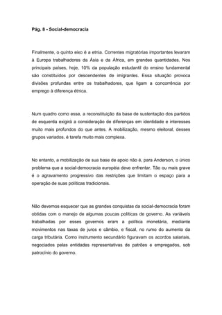 Pág. 8 - Social-democracia
Finalmente, o quinto eixo é a etnia. Correntes migratórias importantes levaram
à Europa trabalhadores da Ásia e da África, em grandes quantidades. Nos
principais países, hoje, 10% da população estudantil do ensino fundamental
são constituídos por descendentes de imigrantes. Essa situação provoca
divisões profundas entre os trabalhadores, que ligam a concorrência por
emprego à diferença étnica.
Num quadro como esse, a reconstituição da base de sustentação dos partidos
de esquerda exigirá a consideração de diferenças em identidade e interesses
muito mais profundos do que antes. A mobilização, mesmo eleitoral, desses
grupos variados, é tarefa muito mais complexa.
No entanto, a mobilização de sua base de apoio não é, para Anderson, o único
problema que a social-democracia européia deve enfrentar. Tão ou mais grave
é o agravamento progressivo das restrições que limitam o espaço para a
operação de suas políticas tradicionais.
Não devemos esquecer que as grandes conquistas da social-democracia foram
obtidas com o manejo de algumas poucas políticas de governo. As variáveis
trabalhadas por esses governos eram a política monetária, mediante
movimentos nas taxas de juros e câmbio, e fiscal, no rumo do aumento da
carga tributária. Como instrumento secundário figuravam os acordos salariais,
negociados pelas entidades representativas de patrões e empregados, sob
patrocínio do governo.
 