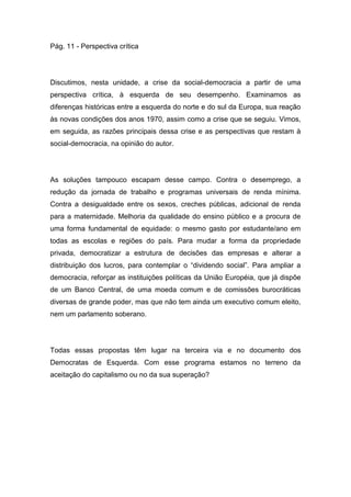 Pág. 11 - Perspectiva crítica
Discutimos, nesta unidade, a crise da social-democracia a partir de uma
perspectiva crítica, à esquerda de seu desempenho. Examinamos as
diferenças históricas entre a esquerda do norte e do sul da Europa, sua reação
às novas condições dos anos 1970, assim como a crise que se seguiu. Vimos,
em seguida, as razões principais dessa crise e as perspectivas que restam à
social-democracia, na opinião do autor.
As soluções tampouco escapam desse campo. Contra o desemprego, a
redução da jornada de trabalho e programas universais de renda mínima.
Contra a desigualdade entre os sexos, creches públicas, adicional de renda
para a maternidade. Melhoria da qualidade do ensino público e a procura de
uma forma fundamental de equidade: o mesmo gasto por estudante/ano em
todas as escolas e regiões do país. Para mudar a forma da propriedade
privada, democratizar a estrutura de decisões das empresas e alterar a
distribuição dos lucros, para contemplar o “dividendo social”. Para ampliar a
democracia, reforçar as instituições políticas da União Européia, que já dispõe
de um Banco Central, de uma moeda comum e de comissões burocráticas
diversas de grande poder, mas que não tem ainda um executivo comum eleito,
nem um parlamento soberano.
Todas essas propostas têm lugar na terceira via e no documento dos
Democratas de Esquerda. Com esse programa estamos no terreno da
aceitação do capitalismo ou no da sua superação?
 