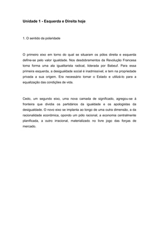Unidade 1 - Esquerda e Direita hoje
1. O sentido da polaridade
O primeiro eixo em torno do qual se situaram os pólos direita e esquerda
define-se pelo valor igualdade. Nos desdobramentos da Revolução Francesa
toma forma uma ala igualitarista radical, liderada por Babeuf. Para essa
primeira esquerda, a desigualdade social é inadmissível, e tem na propriedade
privada a sua origem. Era necessário tomar o Estado e utilizá-lo para a
equalização das condições de vida.
Cedo, um segundo eixo, uma nova camada de significado, agregou-se à
fronteira que dividia os partidários da igualdade e os apologistas da
desigualdade. O novo eixo se implanta ao longo de uma outra dimensão, a da
racionalidade econômica, opondo um pólo racional, a economia centralmente
planificada, a outro irracional, materializado no livre jogo das forças de
mercado.
 