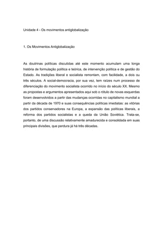 Unidade 4 - Os movimentos antiglobalização
1. Os Movimentos Antiglobalização
As doutrinas políticas discutidas até este momento acumulam uma longa
história de formulação política e teórica, de intervenção política e de gestão do
Estado. As tradições liberal e socialista remontam, com facilidade, a dois ou
três séculos. A social-democracia, por sua vez, tem raízes num processo de
diferenciação do movimento socialista ocorrido no início do século XX. Mesmo
as propostas e argumentos apresentados aqui sob o rótulo de novas esquerdas
foram desenvolvidos a partir das mudanças ocorridas no capitalismo mundial a
partir da década de 1970 e suas consequências políticas imediatas: as vitórias
dos partidos conservadores na Europa, a expansão das políticas liberais, a
reforma dos partidos socialistas e a queda da União Soviética. Trata-se,
portanto, de uma discussão relativamente amadurecida e consolidada em suas
principais divisões, que perdura já há três décadas.
 