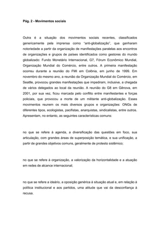 Pág. 2 - Movimentos sociais
Outra é a situação dos movimentos sociais recentes, classificados
genericamente pela imprensa como “anti-globalização”, que ganharam
notoriedade a partir da organização de manifestações paralelas aos encontros
de organizações e grupos de países identificados como gestores do mundo
globalizado: Fundo Monetário Internacional, G7, Fórum Econômico Mundial,
Organização Mundial do Comércio, entre outros. A primeira manifestação
ocorreu durante a reunião do FMI em Colônia, em junho de 1999. Em
novembro do mesmo ano, a reunião da Organização Mundial do Comércio, em
Seattle, provocou grandes manifestações que impediram, inclusive, a chegada
de vários delegados ao local da reunião. A reunião do G8 em Gênova, em
2001, por sua vez, ficou marcada pelo conflito entre manifestantes e forças
policiais, que provocou a morte de um militante anti-globalização. Esses
movimentos reunem os mais diversos grupos e organizações: ONGs de
diferentes tipos, ecologistas, pacifistas, anarquistas, sindicalistas, entre outros.
Apresentam, no entanto, as seguintes características comuns:
no que se refere à agenda, a diversificação das questões em foco, sua
articulação, com grandes áreas de superposição temática, e sua unificação, a
partir de grandes objetivos comuns, geralmente de protesto sistêmico;
no que se refere à organização, a valorização da horizontalidade e a atuação
em redes de alcance internacional;
no que se refere a ideário, a oposição genérica à situação atual e, em relação à
política institucional e aos partidos, uma atitude que vai da desconfiança à
recusa.
 