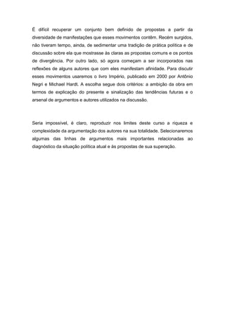 É difícil recuperar um conjunto bem definido de propostas a partir da
diversidade de manifestações que esses movimentos contêm. Recém surgidos,
não tiveram tempo, ainda, de sedimentar uma tradição de prática política e de
discussão sobre ela que mostrasse às claras as propostas comuns e os pontos
de divergência. Por outro lado, só agora começam a ser incorporados nas
reflexões de alguns autores que com eles manifestam afinidade. Para discutir
esses movimentos usaremos o livro Império, publicado em 2000 por Antônio
Negri e Michael Hardt. A escolha segue dois critérios: a ambição da obra em
termos de explicação do presente e sinalização das tendências futuras e o
arsenal de argumentos e autores utilizados na discussão.
Seria impossível, é claro, reproduzir nos limites deste curso a riqueza e
complexidade da argumentação dos autores na sua totalidade. Selecionaremos
algumas das linhas de argumentos mais importantes relacionadas ao
diagnóstico da situação política atual e às propostas de sua superação.
 