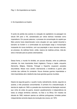Pág. 3 - Do Imperialismo ao Império
2. Do Imperialismo ao Império
O ponto de partida dos autores é a situação do capitalismo na passagem do
século XIX para o XX, caracterizada por vários teóricos marxistas como
imperialismo. Em poucas palavras, o processo de concentração do capital que
Marx previra havia desembocado numa situação em que capital industrial e
bancário se fundem e a continuidade da acumulação exige a incorporação
incessante de novos territórios, com sua população e seus recursos naturais,
ao processo. As colônias foram, então, reserva de matérias primas, mão-de-
obra e mercado para os países colonizadores.
Dessa forma, o mundo foi dividido, em poucas décadas, entre as potências
coloniais. As mais importantes foram Inglaterra, França e Japão, enquanto
Alemanha, Bélgica, Holanda, Portugal e Espanha ocupavam posições
secundárias. Nesse novo cenário internacional, a tendência à guerra pelo
controle das colônias foi constante. Houve diversas guerras imperialistas e
inter-imperialistas até o desfecho das duas grandes guerras mundiais.
Depois da segunda guerra, o quadro mudou radicalmente, devido, segundo os
autores, a três processos concomitantes. O primeiro foi a descolonização. A
derrota do Japão em 1945 e a pressão dos movimentos de libertação nacional,
que vinha de antes da guerra, levaram paulatinamente à independência de
todos os antigos territórios coloniais, na Ásia e na África. Em meados da
década de 1960, restavam apenas as colônias portuguesas, tornadas países
independentes somente depois da revolução dos cravos, em 1974.
 