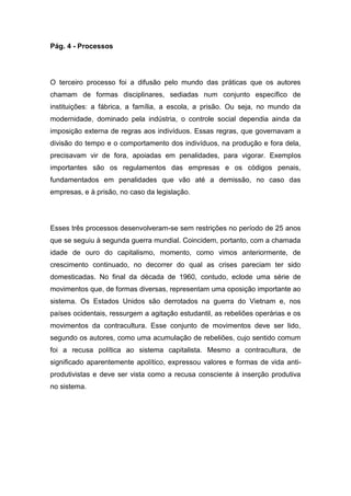 Pág. 4 - Processos
O terceiro processo foi a difusão pelo mundo das práticas que os autores
chamam de formas disciplinares, sediadas num conjunto específico de
instituições: a fábrica, a família, a escola, a prisão. Ou seja, no mundo da
modernidade, dominado pela indústria, o controle social dependia ainda da
imposição externa de regras aos indivíduos. Essas regras, que governavam a
divisão do tempo e o comportamento dos indivíduos, na produção e fora dela,
precisavam vir de fora, apoiadas em penalidades, para vigorar. Exemplos
importantes são os regulamentos das empresas e os códigos penais,
fundamentados em penalidades que vão até a demissão, no caso das
empresas, e à prisão, no caso da legislação.
Esses três processos desenvolveram-se sem restrições no período de 25 anos
que se seguiu à segunda guerra mundial. Coincidem, portanto, com a chamada
idade de ouro do capitalismo, momento, como vimos anteriormente, de
crescimento continuado, no decorrer do qual as crises pareciam ter sido
domesticadas. No final da década de 1960, contudo, eclode uma série de
movimentos que, de formas diversas, representam uma oposição importante ao
sistema. Os Estados Unidos são derrotados na guerra do Vietnam e, nos
países ocidentais, ressurgem a agitação estudantil, as rebeliões operárias e os
movimentos da contracultura. Esse conjunto de movimentos deve ser lido,
segundo os autores, como uma acumulação de rebeliões, cujo sentido comum
foi a recusa política ao sistema capitalista. Mesmo a contracultura, de
significado aparentemente apolítico, expressou valores e formas de vida anti-
produtivistas e deve ser vista como a recusa consciente à inserção produtiva
no sistema.
 
