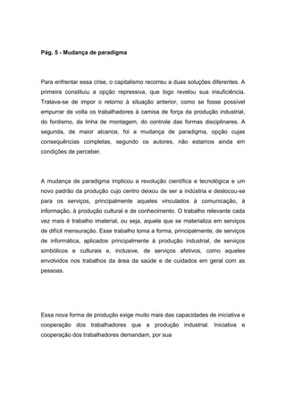 Pág. 5 - Mudança de paradigma
Para enfrentar essa crise, o capitalismo recorreu a duas soluções diferentes. A
primeira constituiu a opção repressiva, que logo revelou sua insuficiência.
Tratava-se de impor o retorno à situação anterior, como se fosse possível
empurrar de volta os trabalhadores à camisa de força da produção industrial,
do fordismo, da linha de montagem, do controle das formas disciplinares. A
segunda, de maior alcance, foi a mudança de paradigma, opção cujas
consequências completas, segundo os autores, não estamos ainda em
condições de perceber.
A mudança de paradigma implicou a revolução científica e tecnológica e um
novo padrão da produção cujo centro deixou de ser a indústria e deslocou-se
para os serviços, principalmente aqueles vinculados à comunicação, à
informação, à produção cultural e de conhecimento. O trabalho relevante cada
vez mais é trabalho imaterial, ou seja, aquele que se materializa em serviços
de difícil mensuração. Esse trabalho toma a forma, principalmente, de serviços
de informática, aplicados principalmente à produção industrial, de serviços
simbólicos e culturais e, inclusive, de serviços afetivos, como aqueles
envolvidos nos trabalhos da área da saúde e de cuidados em geral com as
pessoas.
Essa nova forma de produção exige muito mais das capacidades de iniciativa e
cooperação dos trabalhadores que a produção industrial. Iniciativa e
cooperação dos trabalhadores demandam, por sua
 