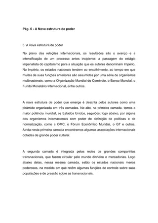 Pág. 6 - A Nova estrutura de poder
3. A nova estrutura de poder
No plano das relações internacionais, os resultados são o avanço e a
intensificação de um processo antes incipiente: a passagem do estágio
imperialista do capitalismo para a situação que os autores denominam Império.
No Império, os estados nacionais tendem ao encolhimento, ao tempo em que
muitas de suas funções anteriores são assumidas por uma série de organismos
multinacionais, como a Organização Mundial do Comércio, o Banco Mundial, o
Fundo Monetário Internacional, entre outros.
A nova estrutura de poder que emerge é descrita pelos autores como uma
pirâmide organizada em três camadas. No alto, na primeira camada, temos a
maior potência mundial, os Estados Unidos, seguidos, logo abaixo, por alguns
dos organismos internacionais com poder de definição de políticas e de
normatização, como a OMC, o Fórum Econômico Mundial, o G7 e outros.
Ainda nesta primeira camada encontramos algumas associações internacionais
dotadas de grande poder cultural.
A segunda camada é integrada pelas redes de grandes companhias
transnacionais, que fazem circular pelo mundo dinheiro e mercadorias. Logo
abaixo delas, nessa mesma camada, estão os estados nacionais menos
poderosos, na medida em que retêm algumas funções de controle sobre suas
populações e de pressão sobre as transnacionais.
 