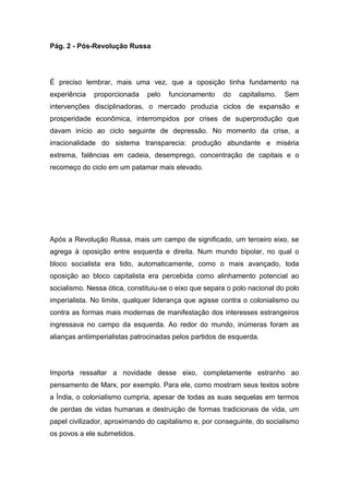 Pág. 2 - Pós-Revolução Russa
É preciso lembrar, mais uma vez, que a oposição tinha fundamento na
experiência proporcionada pelo funcionamento do capitalismo. Sem
intervenções disciplinadoras, o mercado produzia ciclos de expansão e
prosperidade econômica, interrompidos por crises de superprodução que
davam início ao ciclo seguinte de depressão. No momento da crise, a
irracionalidade do sistema transparecia: produção abundante e miséria
extrema, falências em cadeia, desemprego, concentração de capitais e o
recomeço do ciclo em um patamar mais elevado.
Após a Revolução Russa, mais um campo de significado, um terceiro eixo, se
agrega à oposição entre esquerda e direita. Num mundo bipolar, no qual o
bloco socialista era tido, automaticamente, como o mais avançado, toda
oposição ao bloco capitalista era percebida como alinhamento potencial ao
socialismo. Nessa ótica, constituiu-se o eixo que separa o polo nacional do polo
imperialista. No limite, qualquer liderança que agisse contra o colonialismo ou
contra as formas mais modernas de manifestação dos interesses estrangeiros
ingressava no campo da esquerda. Ao redor do mundo, inúmeras foram as
alianças antiimperialistas patrocinadas pelos partidos de esquerda.
Importa ressaltar a novidade desse eixo, completamente estranho ao
pensamento de Marx, por exemplo. Para ele, como mostram seus textos sobre
a Índia, o colonialismo cumpria, apesar de todas as suas sequelas em termos
de perdas de vidas humanas e destruição de formas tradicionais de vida, um
papel civilizador, aproximando do capitalismo e, por conseguinte, do socialismo
os povos a ele submetidos.
 
