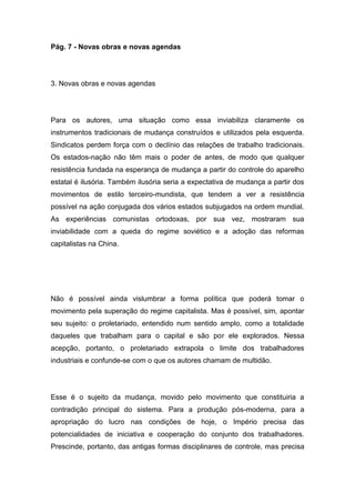 Pág. 7 - Novas obras e novas agendas
3. Novas obras e novas agendas
Para os autores, uma situação como essa inviabiliza claramente os
instrumentos tradicionais de mudança construídos e utilizados pela esquerda.
Sindicatos perdem força com o declínio das relações de trabalho tradicionais.
Os estados-nação não têm mais o poder de antes, de modo que qualquer
resistência fundada na esperança de mudança a partir do controle do aparelho
estatal é ilusória. Também ilusória seria a expectativa de mudança a partir dos
movimentos de estilo terceiro-mundista, que tendem a ver a resistência
possível na ação conjugada dos vários estados subjugados na ordem mundial.
As experiências comunistas ortodoxas, por sua vez, mostraram sua
inviabilidade com a queda do regime soviético e a adoção das reformas
capitalistas na China.
Não é possível ainda vislumbrar a forma política que poderá tomar o
movimento pela superação do regime capitalista. Mas é possível, sim, apontar
seu sujeito: o proletariado, entendido num sentido amplo, como a totalidade
daqueles que trabalham para o capital e são por ele explorados. Nessa
acepção, portanto, o proletariado extrapola o limite dos trabalhadores
industriais e confunde-se com o que os autores chamam de multidão.
Esse é o sujeito da mudança, movido pelo movimento que constituiria a
contradição principal do sistema. Para a produção pós-moderna, para a
apropriação do lucro nas condições de hoje, o Império precisa das
potencialidades de iniciativa e cooperação do conjunto dos trabalhadores.
Prescinde, portanto, das antigas formas disciplinares de controle, mas precisa
 