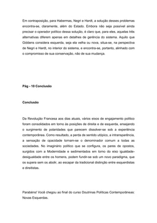 Em contraposição, para Habermas, Negri e Hardt, a solução desses problemas
encontra-se, claramente, além do Estado. Embora não seja possível ainda
precisar o operador político dessa solução, é claro que, para eles, aquelas três
alternativas diferem apenas em detalhes de gerência do sistema. Aquilo que
Giddens considera esquerda, seja ela velha ou nova, situa-se, na perspectiva
de Negri e Hardt, no interior do sistema, e encontra-se, portanto, alinhado com
o compromisso de sua conservação, não de sua mudança.
Pág - 10 Conclusão
Conclusão
Da Revolução Francesa aos dias atuais, vários eixos de engajamento político
foram consolidados em torno às posições de direita e de esquerda, ensejando
o surgimento de polaridades que parecem dissolver-se sob a experiência
contemporânea. Como resultado, a perda de sentido utópico, a intransparência,
a sensação de opacidade tornam-se o denominador comum a todas as
sociedades. No imaginário político que se configura, os pares de opostos,
surgidos com a Modernidade e sedimentados em torno do eixo igualdade-
desigualdade entre os homens, podem fundir-se sob um novo paradigma, que
os supera sem os abolir, ao escapar da tradicional distinção entre esquerdistas
e direitistas.
Parabéns! Você chegou ao final do curso Doutrinas Políticas Contemporâneas:
Novas Esquerdas.
 