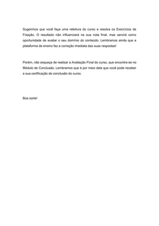 Sugerimos que você faça uma releitura do curso e resolva os Exercícios de
Fixação. O resultado não influenciará na sua nota final, mas servirá como
oportunidade de avaliar o seu domínio do conteúdo. Lembramos ainda que a
plataforma de ensino faz a correção imediata das suas respostas!
Porém, não esqueça de realizar a Avaliação Final do curso, que encontra-se no
Módulo de Conclusão. Lembramos que é por meio dela que você pode receber
a sua certificação de conclusão do curso.
Boa sorte!
 