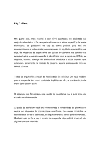 Pág. 3 - Eixos
Um quarto eixo, mais recente e com novo significado, de atualidade na
conjuntura brasileira, opõe, nos parâmetros de uma leitura específica da teoria
keynesiana, os partidários do uso do déficit público, para fins de
desenvolvimento e justiça social, aos defensores do equilíbrio orçamentário, ou
seja, da imposição de algum limite aos gastos do governo. No contexto da
América Latina, a primeira posição é identificada com a escola da CEPAL. A
segunda, elástica, abrange de monetaristas ortodoxos a todos aqueles que
defendam, geralmente na posição de governo, alguma preocupação com as
contas públicas.
Todos os argumentos a favor da necessidade de construir um novo modelo
para a esquerda têm como postulado, implícito ou não, a obsolescência da
maior parte desses eixos.
O segundo eixo foi atingido pela queda do socialismo real e pela crise do
modelo social-democrata.
A queda do socialismo real teria demonstrado a inviabilidade da planificação
central em situações de complexidade econômica. Nas novas condições, a
racionalidade ter-se-ia deslocado, de alguma maneira, para o polo do mercado.
Qualquer que venha a ser o projeto da esquerda, não poderá prescindir de
alguma forma de mercado.
 