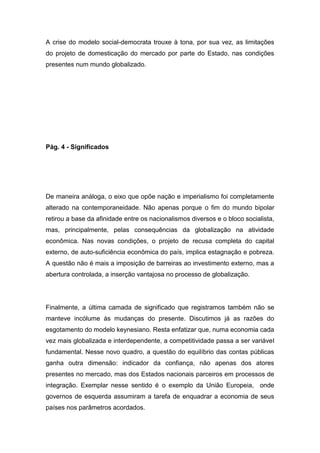 A crise do modelo social-democrata trouxe à tona, por sua vez, as limitações
do projeto de domesticação do mercado por parte do Estado, nas condições
presentes num mundo globalizado.
Pág. 4 - Significados
De maneira análoga, o eixo que opõe nação e imperialismo foi completamente
alterado na contemporaneidade. Não apenas porque o fim do mundo bipolar
retirou a base da afinidade entre os nacionalismos diversos e o bloco socialista,
mas, principalmente, pelas consequências da globalização na atividade
econômica. Nas novas condições, o projeto de recusa completa do capital
externo, de auto-suficiência econômica do país, implica estagnação e pobreza.
A questão não é mais a imposição de barreiras ao investimento externo, mas a
abertura controlada, a inserção vantajosa no processo de globalização.
Finalmente, a última camada de significado que registramos também não se
manteve incólume às mudanças do presente. Discutimos já as razões do
esgotamento do modelo keynesiano. Resta enfatizar que, numa economia cada
vez mais globalizada e interdependente, a competitividade passa a ser variável
fundamental. Nesse novo quadro, a questão do equilíbrio das contas públicas
ganha outra dimensão: indicador da confiança, não apenas dos atores
presentes no mercado, mas dos Estados nacionais parceiros em processos de
integração. Exemplar nesse sentido é o exemplo da União Europeia, onde
governos de esquerda assumiram a tarefa de enquadrar a economia de seus
países nos parâmetros acordados.
 