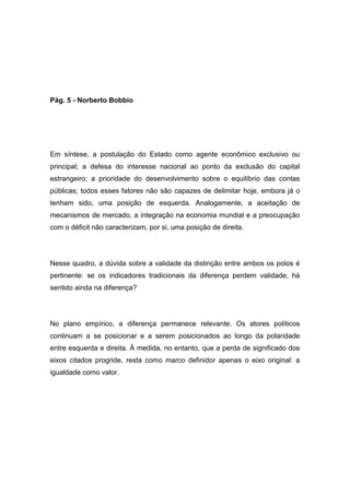 Pág. 5 - Norberto Bobbio
Em síntese, a postulação do Estado como agente econômico exclusivo ou
principal; a defesa do interesse nacional ao ponto da exclusão do capital
estrangeiro; a prioridade do desenvolvimento sobre o equilíbrio das contas
públicas; todos esses fatores não são capazes de delimitar hoje, embora já o
tenham sido, uma posição de esquerda. Analogamente, a aceitação de
mecanismos de mercado, a integração na economia mundial e a preocupação
com o déficit não caracterizam, por si, uma posição de direita.
Nesse quadro, a dúvida sobre a validade da distinção entre ambos os polos é
pertinente: se os indicadores tradicionais da diferença perdem validade, há
sentido ainda na diferença?
No plano empírico, a diferença permanece relevante. Os atores políticos
continuam a se posicionar e a serem posicionados ao longo da polaridade
entre esquerda e direita. À medida, no entanto, que a perda de significado dos
eixos citados progride, resta como marco definidor apenas o eixo original: a
igualdade como valor.
 