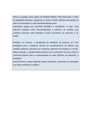 Essa é a posição, entre outros, de Norberto Bobbio. Para esse autor, o valor
da igualdade distingue a esquerda e a opõe à direita, definida pelo apreço ao
valor da diversidade. O valor liberdade definiria outra
polaridade, aquela que confronta libertários e autoritários. A rigor, essa
segunda oposição corta transversalmente a primeira, de maneira que
podemos encontrar tanto libertários quanto autoritários na esquerda e na
direita.
Portanto, em resumo, a pluralidade de tentativas de produzir um novo
paradigma para a esquerda decorre do reconhecimento da falência dos
modelos clássicos, atacados por mudanças objetivas em processo no mundo.
Nessa situação, a questão básica passa a ser a construção de novos meios e
caminhos políticos para a implementação do valor distintivo da esquerda, a
igualdade.
Examinaremos a seguir algumas dessas tentativas, produzidas na interseção
dos meios acadêmico e político.
 
