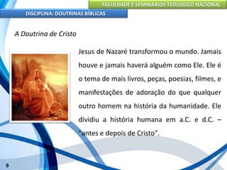 FACULDADE E SEMINÁRIOS TEOLÓGICO NACIONAL
DISCIPLINA: DOUTRINAS BÍBLICAS
9
A Doutrina de Cristo
Jesus de Nazaré transformou o mundo. Jamais
houve e jamais haverá alguém como Ele. Ele é
o tema de mais livros, peças, poesias, filmes, e
manifestações de adoração do que qualquer
outro homem na história da humanidade. Ele
dividiu a história humana em a.C. e d.C. –
"antes e depois de Cristo".
 