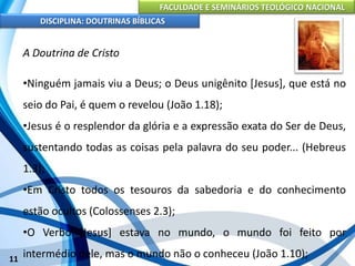 FACULDADE E SEMINÁRIOS TEOLÓGICO NACIONAL
DISCIPLINA: DOUTRINAS BÍBLICAS
11
A Doutrina de Cristo
•Ninguém jamais viu a Deus; o Deus unigênito [Jesus], que está no
seio do Pai, é quem o revelou (João 1.18);
•Jesus é o resplendor da glória e a expressão exata do Ser de Deus,
sustentando todas as coisas pela palavra do seu poder... (Hebreus
1.3);
•Em Cristo todos os tesouros da sabedoria e do conhecimento
estão ocultos (Colossenses 2.3);
•O Verbo [Jesus] estava no mundo, o mundo foi feito por
intermédio dele, mas o mundo não o conheceu (João 1.10);
 