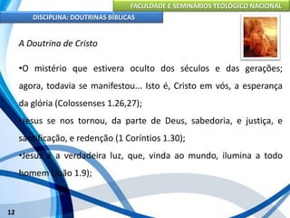 FACULDADE E SEMINÁRIOS TEOLÓGICO NACIONAL
DISCIPLINA: DOUTRINAS BÍBLICAS
12
A Doutrina de Cristo
•O mistério que estivera oculto dos séculos e das gerações;
agora, todavia se manifestou... Isto é, Cristo em vós, a esperança
da glória (Colossenses 1.26,27);
•Jesus se nos tornou, da parte de Deus, sabedoria, e justiça, e
santificação, e redenção (1 Coríntios 1.30);
•Jesus é a verdadeira luz, que, vinda ao mundo, ilumina a todo
homem (João 1.9);
 